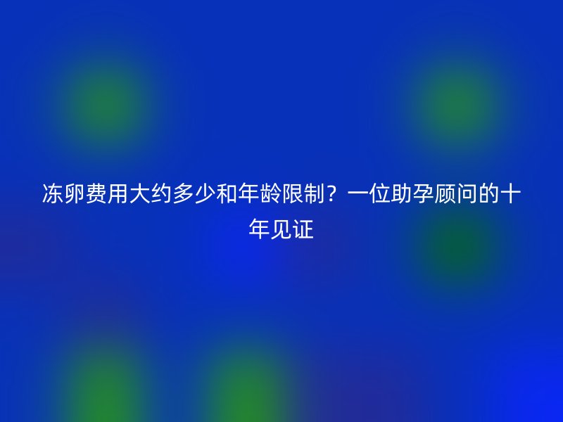 冻卵费用大约多少和年龄限制?一位助孕顾问的十年见证
