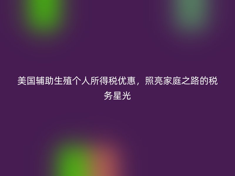 美国辅助生殖个人所得税优惠,照亮家庭之路的税务星光