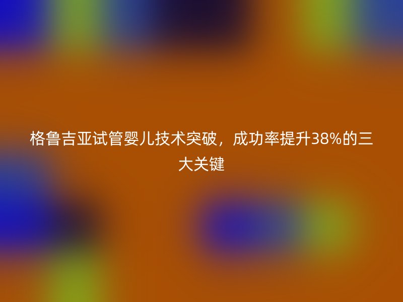 格鲁吉亚试管婴儿技术突破,成功率提升38%的三大关键
