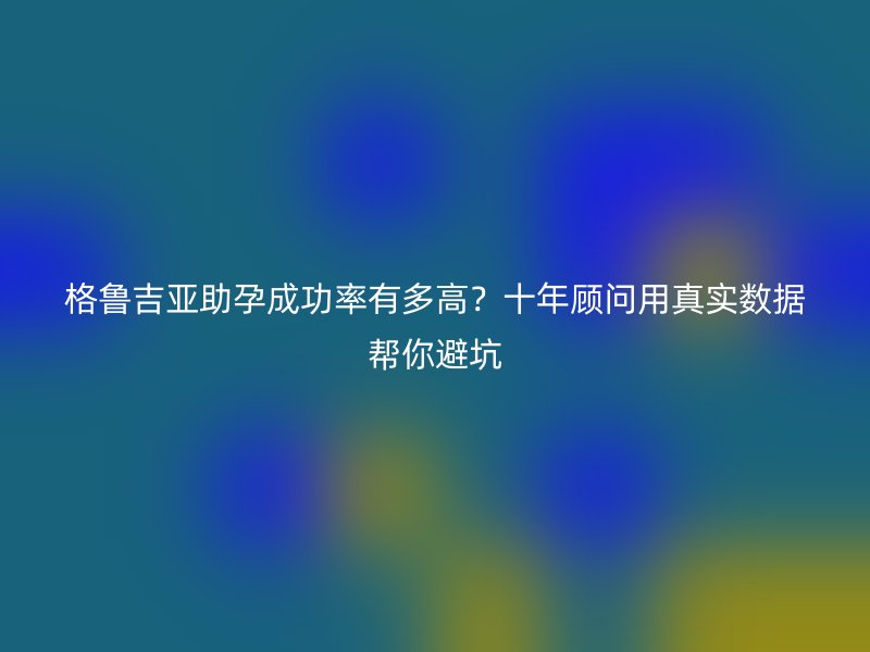 格鲁吉亚助孕成功率有多高?十年顾问用真实数据帮你避坑