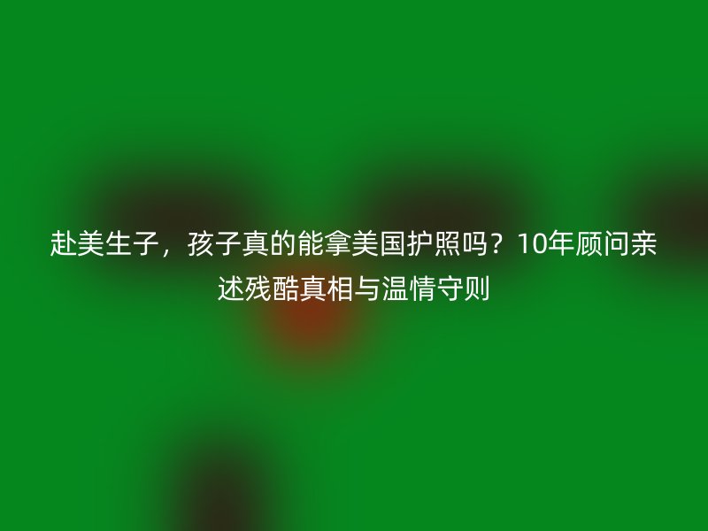 赴美生子，孩子真的能拿美国护照吗？10年顾问亲述残酷真相与温情守则