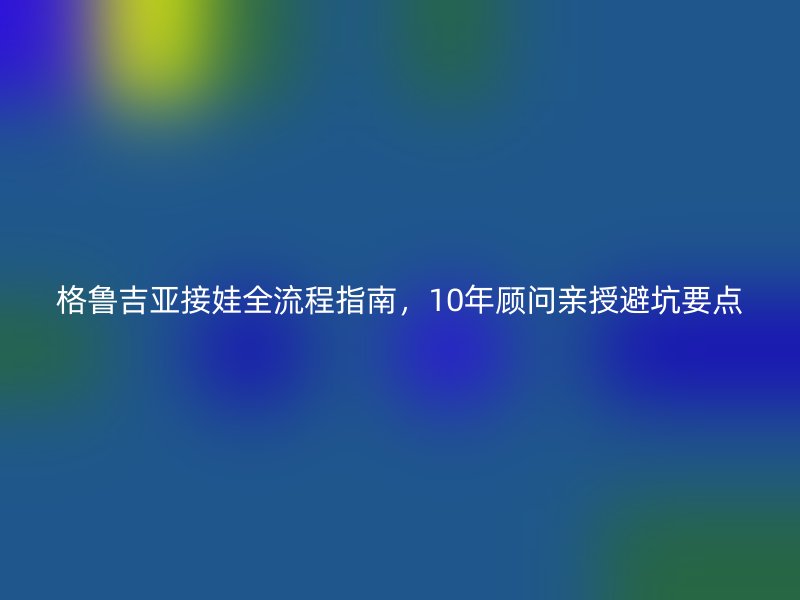 格鲁吉亚接娃全流程指南,10年顾问亲授避坑要点