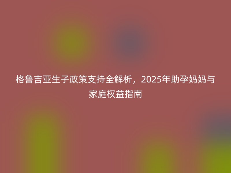 格鲁吉亚生子政策支持全解析，2025年助孕妈妈与家庭权益指南