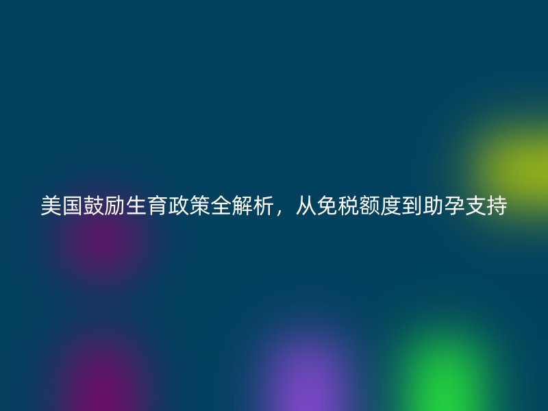 美国鼓励生育政策全解析，从免税额度到助孕支持