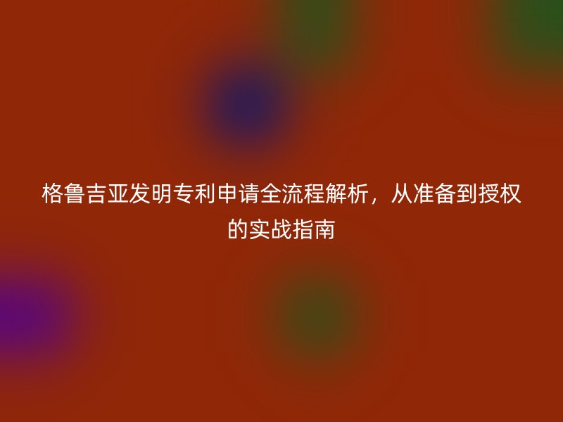 格鲁吉亚发明专利申请全流程解析,从准备到授权的实战指南