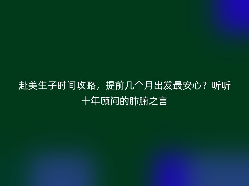 赴美生子时间攻略,提前几个月出发最安心?听听十年顾问的肺腑之言