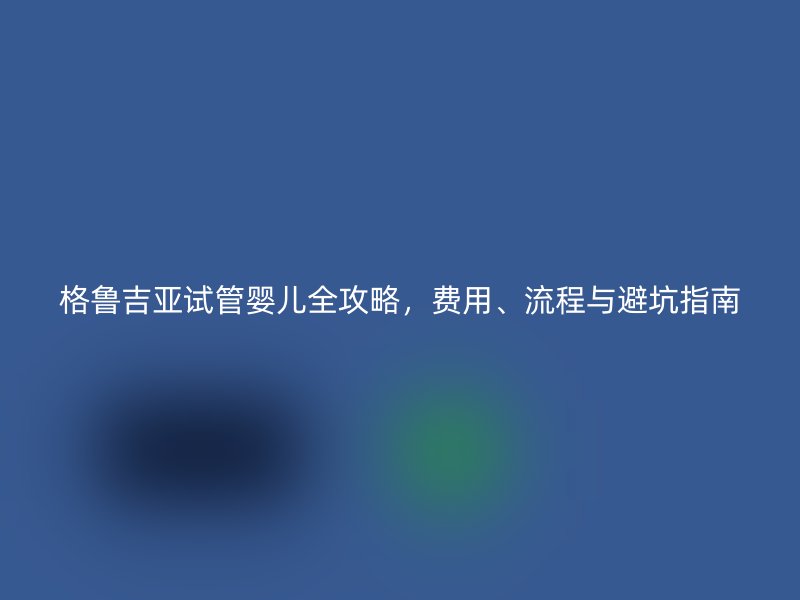 格鲁吉亚试管婴儿全攻略，费用、流程与避坑指南
