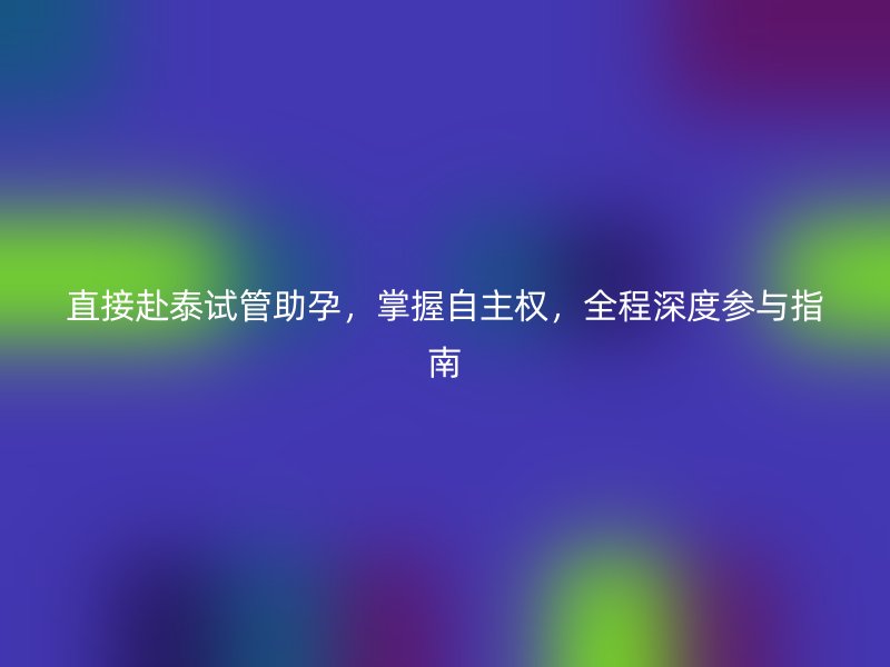 直接赴泰试管助孕,掌握自主权,全程深度参与指南