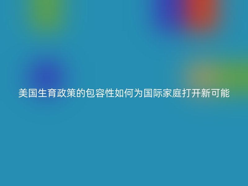 美国生育政策的包容性如何为国际家庭打开新可能