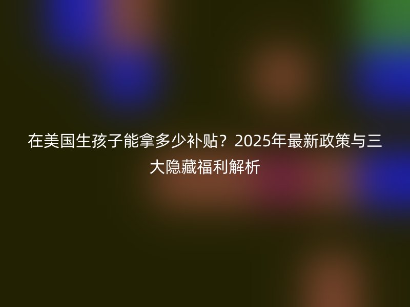 在美国生孩子能拿多少补贴？2025年最新政策与三大隐藏福利解析