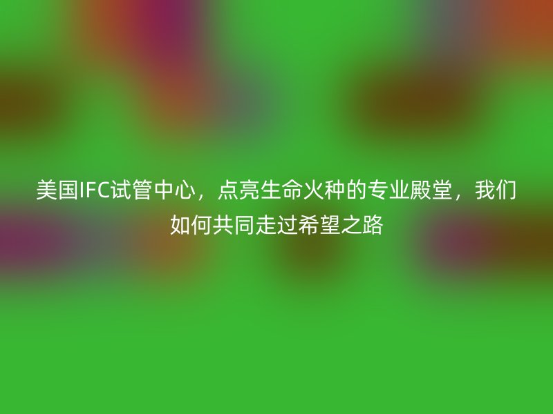 美国IFC试管中心，点亮生命火种的专业殿堂，我们如何共同走过希望之路