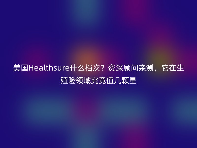 美国Healthsure什么档次?资深顾问亲测,它在生殖险领域究竟值几颗星