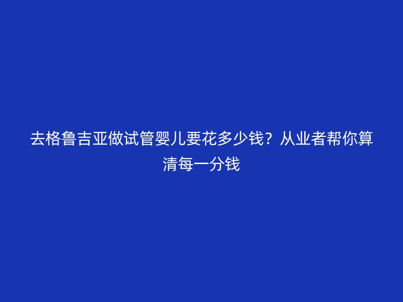 去格鲁吉亚做试管婴儿要花多少钱？从业者帮你算清每一分钱