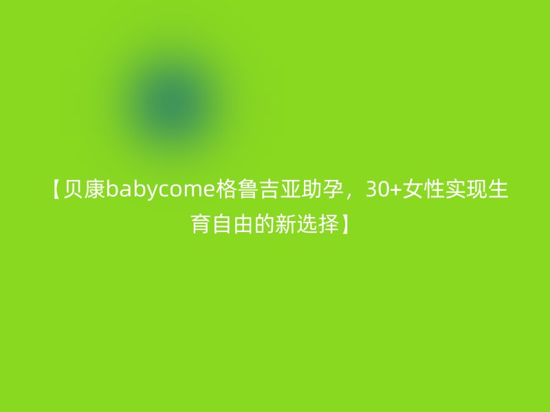 【贝康babycome格鲁吉亚助孕，30+<a href='/tags/44_1.html' target='_blank'><u>女性</u></a>实现生育自由的新选择】