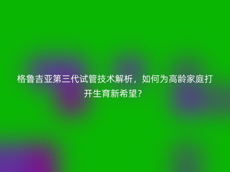 格鲁吉亚第三代试管技术解析，如何为<a href='/tags/22_1.html' target='_blank'><u>高龄</u></a>家庭打开生育新希望？