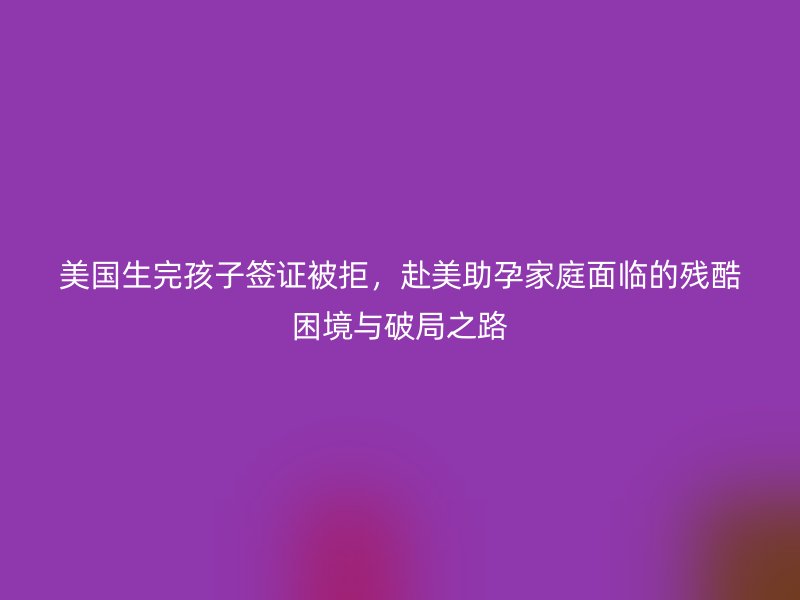 美国生完孩子签证被拒，赴美助孕家庭面临的残酷困境与破局之路