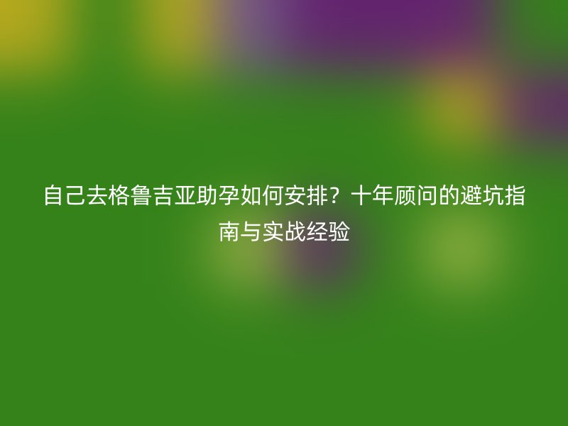 自己去格鲁吉亚助孕如何安排？十年顾问的避坑指南与实战经验