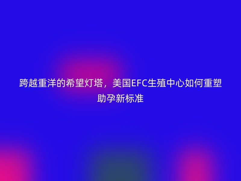 跨越重洋的希望灯塔，美国EFC生殖中心如何重塑助孕新标准