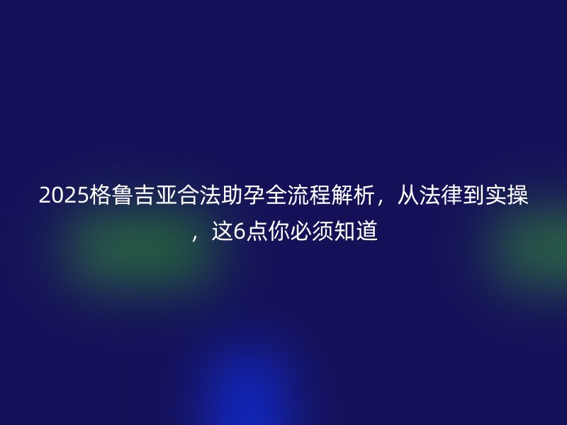 2025格鲁吉亚合法助孕全流程解析，从法律到实操，这6点你必须知道