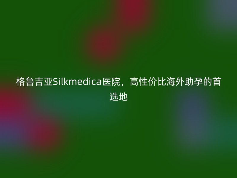 格鲁吉亚Silkmedica医院，高性价比海外助孕的首选地