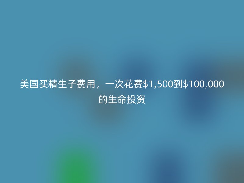 美国买精生子费用,一次花费$1,500到$100,000的生命投资