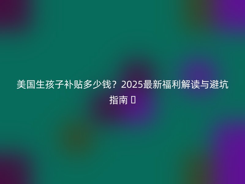 美国生孩子补贴多少钱？2025最新福利解读与避坑指南 