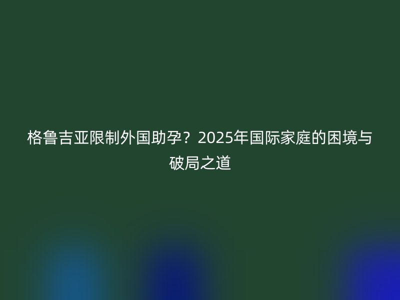 格鲁吉亚限制外国助孕？2025年国际家庭的困境与破局之道