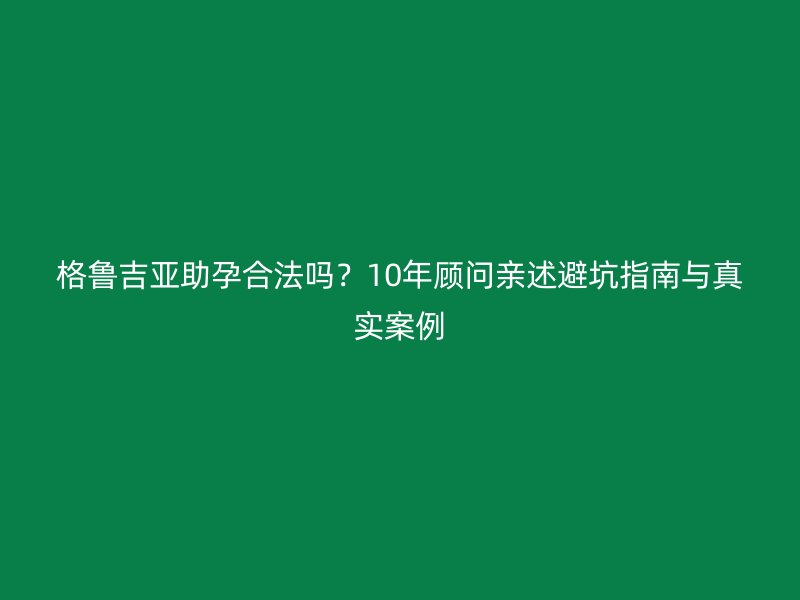 格鲁吉亚助孕合法吗？10年顾问亲述避坑指南与真实案例