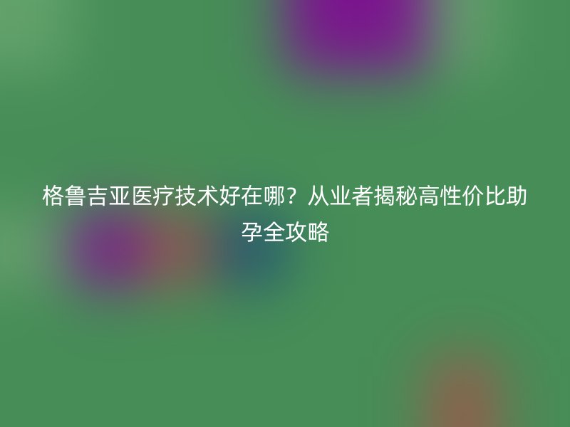 格鲁吉亚医疗技术好在哪？从业者揭秘高性价比助孕全攻略