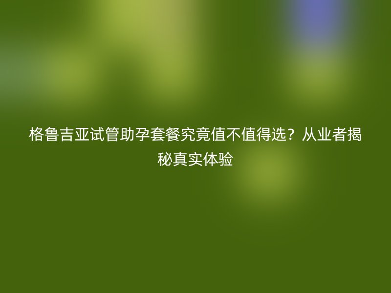 格鲁吉亚试管助孕套餐究竟值不值得选？从业者揭秘真实体验