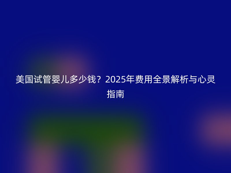 美国试管婴儿多少钱？2025年费用全景解析与心灵指南