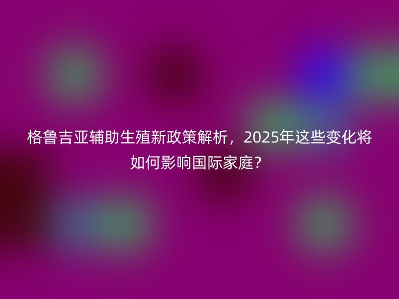格鲁吉亚辅助生殖新政策解析，2025年这些变化将如何影响国际家庭？