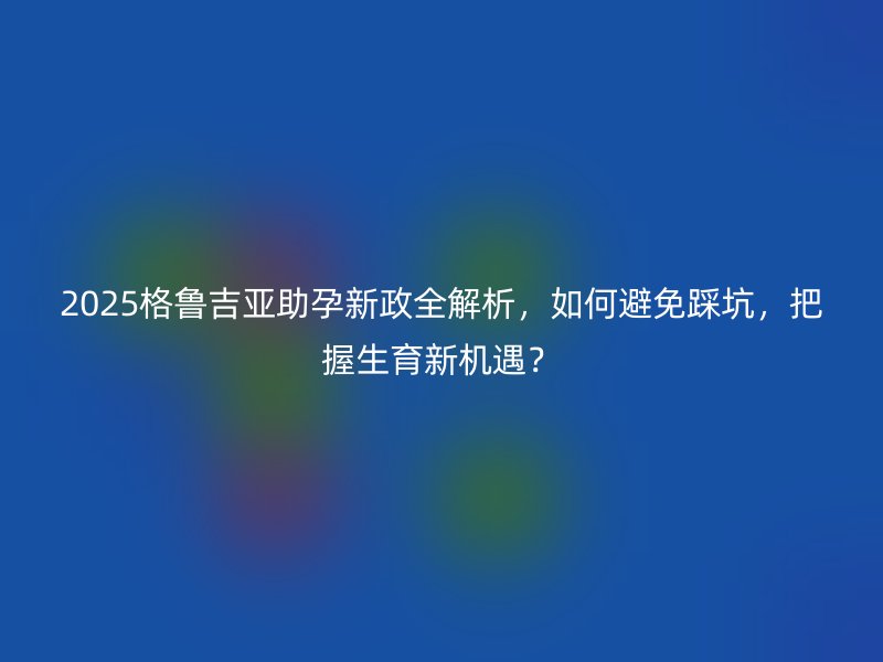 2025格鲁吉亚助孕新政全解析，如何避免踩坑，把握生育新机遇？