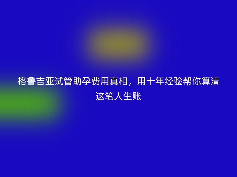 格鲁吉亚试管助孕费用真相,用十年经验帮你算清这笔人生账