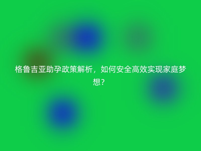格鲁吉亚助孕政策解析，如何安全高效实现家庭梦想？