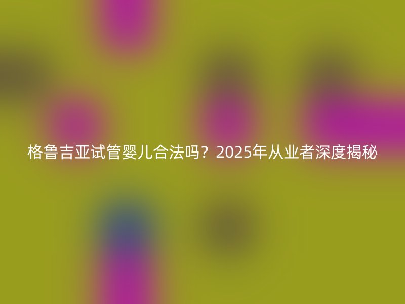 格鲁吉亚试管婴儿合法吗？2025年从业者深度揭秘