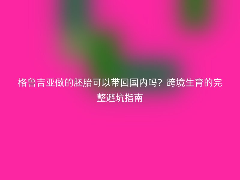 格鲁吉亚做的胚胎可以带回国内吗？跨境生育的完整避坑指南