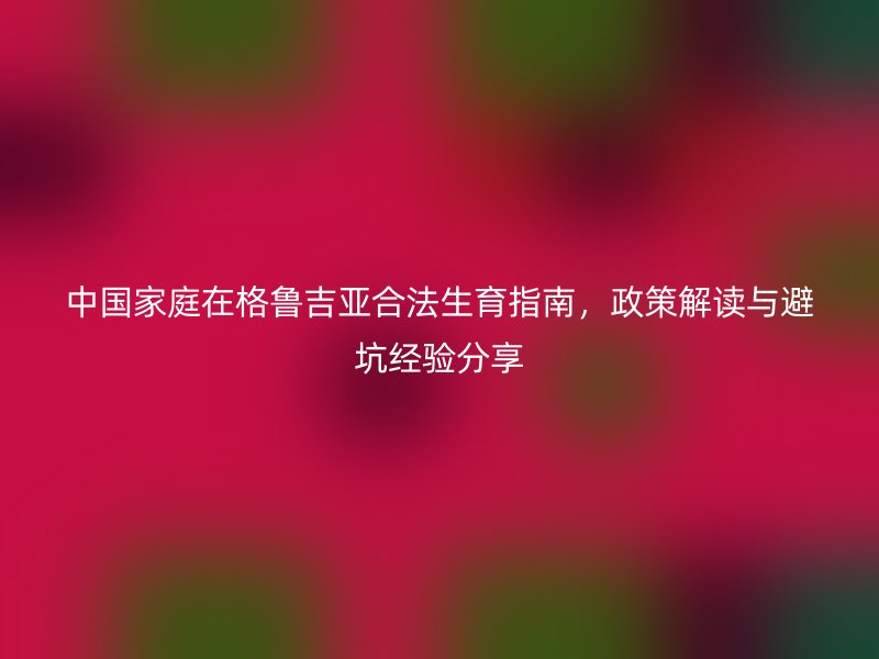 中国家庭在格鲁吉亚合法生育指南，政策解读与避坑经验分享