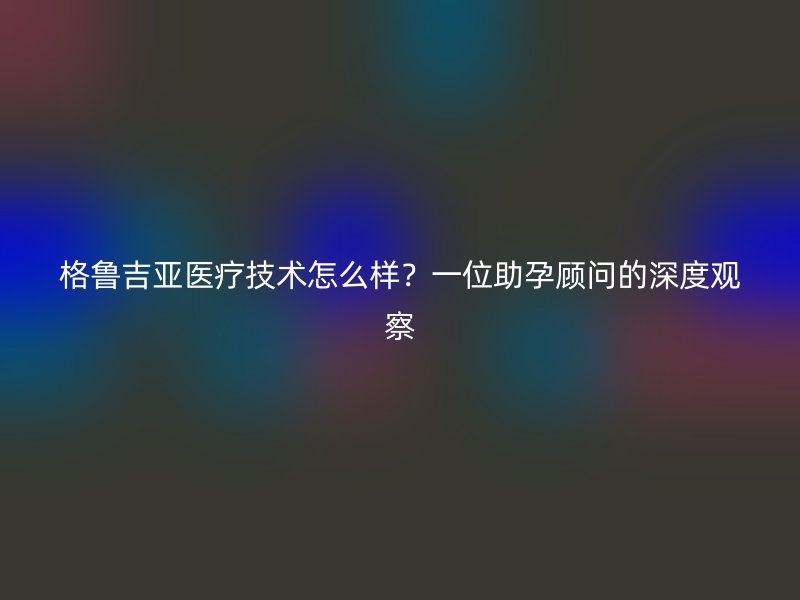 格鲁吉亚医疗技术怎么样?一位助孕顾问的深度观察