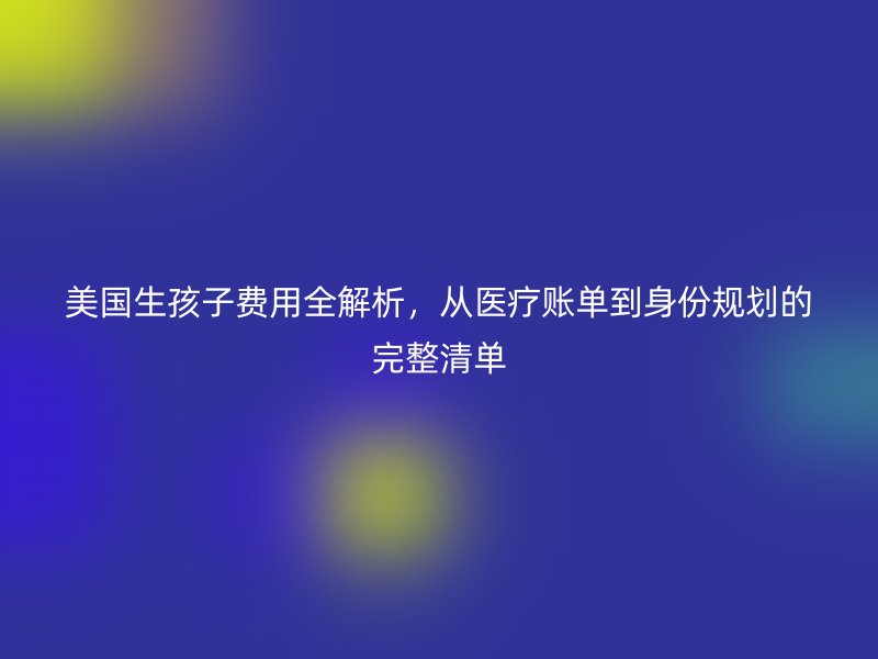 美国生孩子费用全解析，从医疗账单到身份规划的完整清单