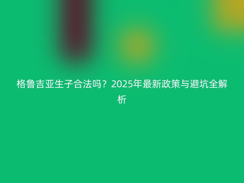 格鲁吉亚生子合法吗？2025年最新政策与避坑全解析