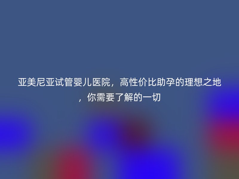 亚美尼亚试管婴儿医院，高性价比助孕的理想之地，你需要了解的一切