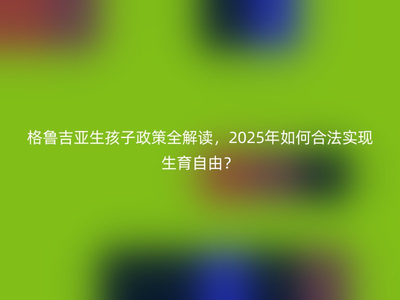 格鲁吉亚生孩子政策全解读，2025年如何合法实现生育自由？