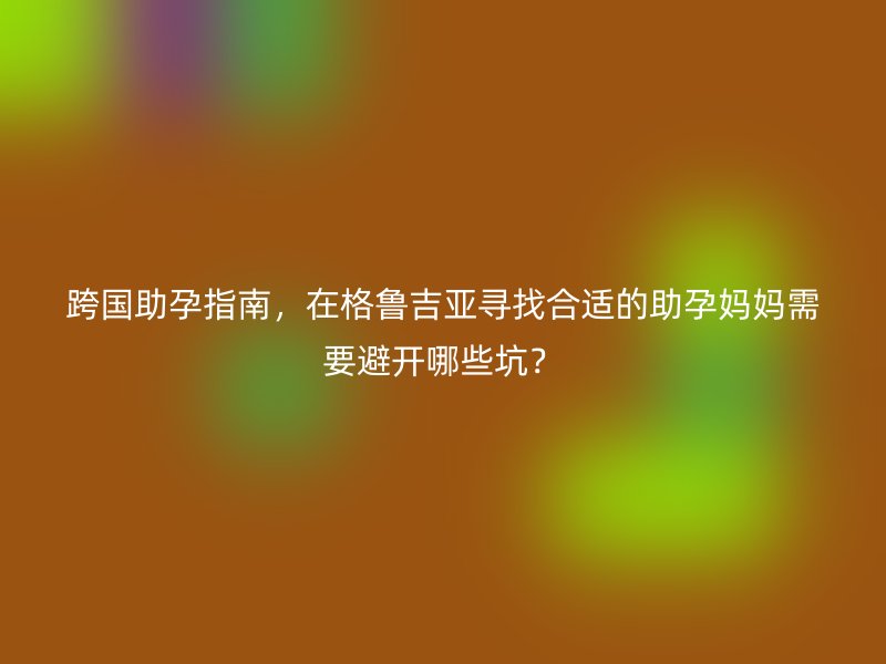 跨国助孕指南，在格鲁吉亚寻找合适的助孕妈妈需要避开哪些坑？
