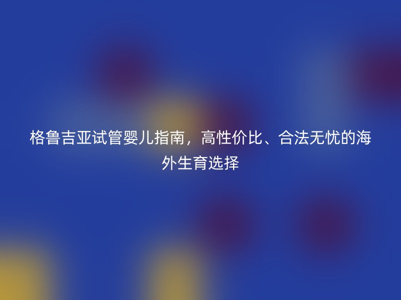 格鲁吉亚试管婴儿指南，高性价比、合法无忧的海外生育选择