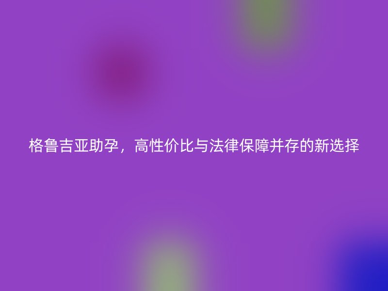 格鲁吉亚助孕，高性价比与法律保障并存的新选择
