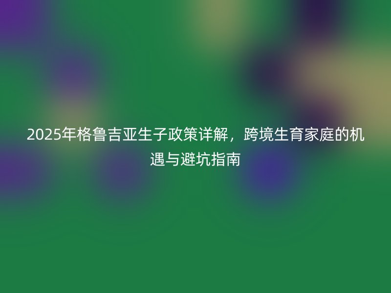 2025年格鲁吉亚生子政策详解，跨境生育家庭的机遇与避坑指南