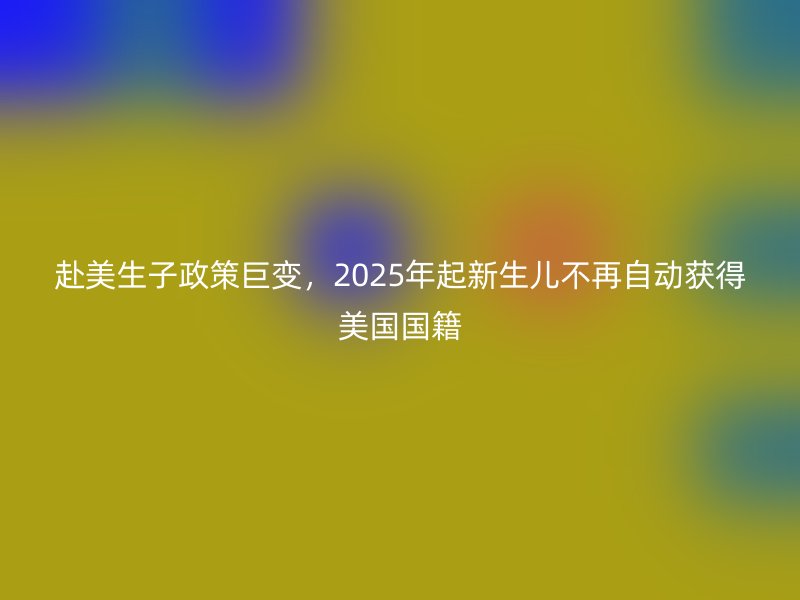 赴美生子政策巨变，2025年起新生儿不再自动获得美国国籍