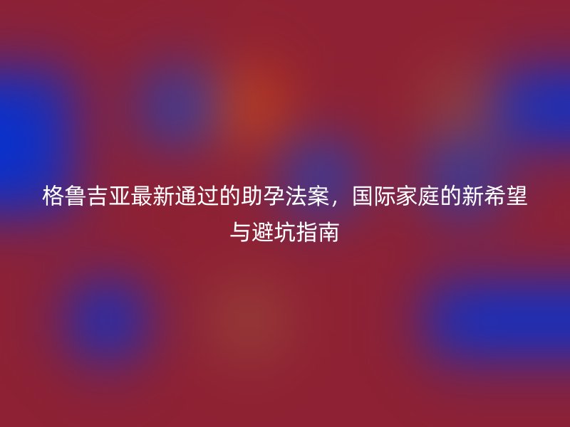 格鲁吉亚最新通过的助孕法案，国际家庭的新希望与避坑指南