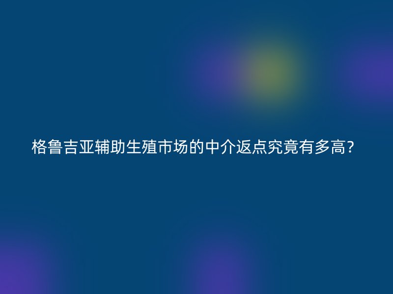 格鲁吉亚辅助生殖市场的中介返点究竟有多高？